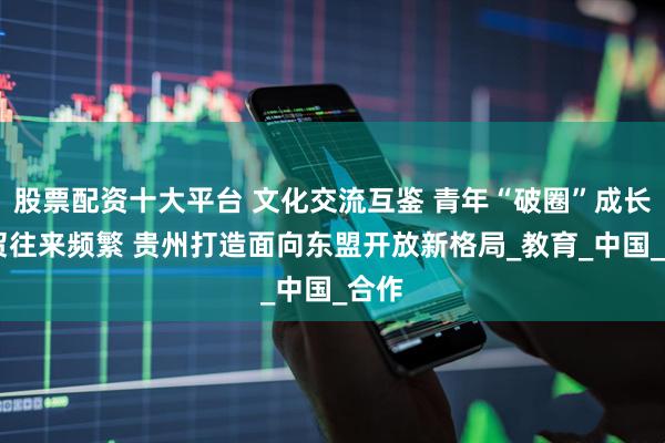 股票配资十大平台 文化交流互鉴 青年“破圈”成长 经贸往来频繁 贵州打造面向东盟开放新格局_教育_中国_合作