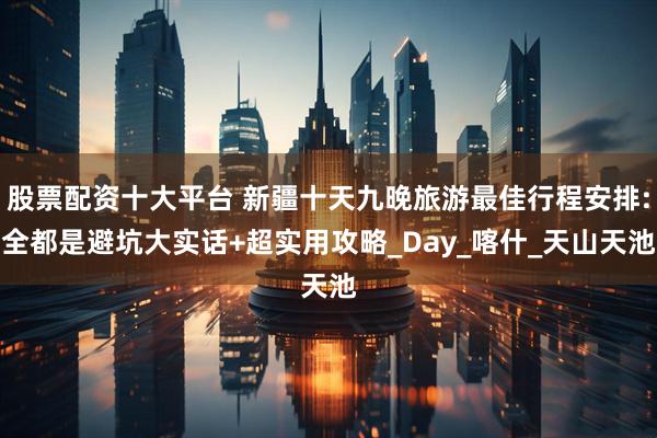 股票配资十大平台 新疆十天九晚旅游最佳行程安排:全都是避坑大实话+超实用攻略_Day_喀什_天山天池