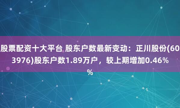 股票配资十大平台 股东户数最新变动：正川股份(603976)股东户数1.89万户，较上期增加0.46%