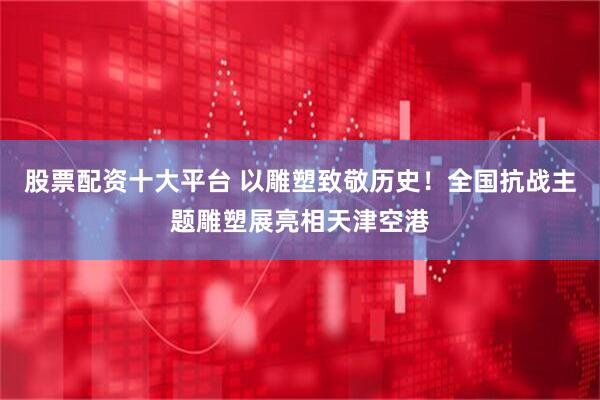 股票配资十大平台 以雕塑致敬历史！全国抗战主题雕塑展亮相天津空港