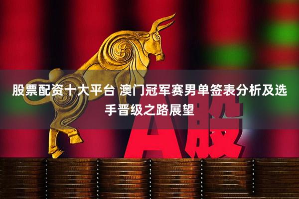 股票配资十大平台 澳门冠军赛男单签表分析及选手晋级之路展望