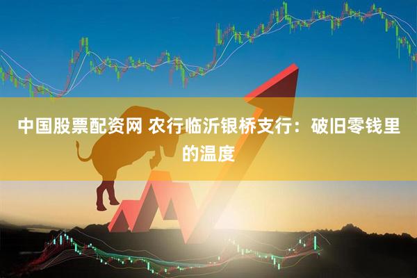 中国股票配资网 农行临沂银桥支行：破旧零钱里的温度