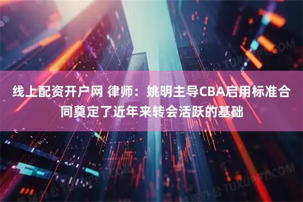 线上配资开户网 律师：姚明主导CBA启用标准合同奠定了近年来转会活跃的基础