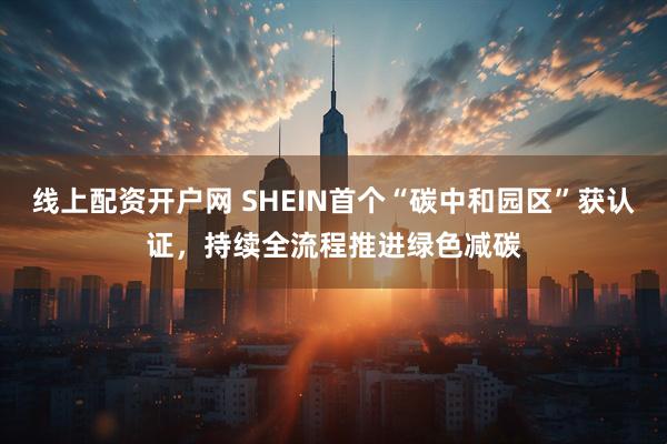 线上配资开户网 SHEIN首个“碳中和园区”获认证，持续全流程推进绿色减碳