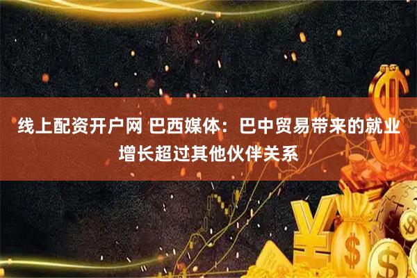线上配资开户网 巴西媒体：巴中贸易带来的就业增长超过其他伙伴关系